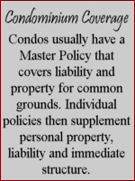 Condominium Coverage - condos usually have a Master Policy that covers liability and property for common grounds.  Individual policies then supplement persoanl property, liability and immediate structure.