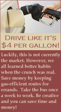 Drive like it's $4 per gallon!  Luckily, this is not currently the market.  However, we all learned better habits when the crunch was real.  Save money by keeping gas-efficient routes for errands.  Take the bus once a week to work.  Be creative and you can save time and money!